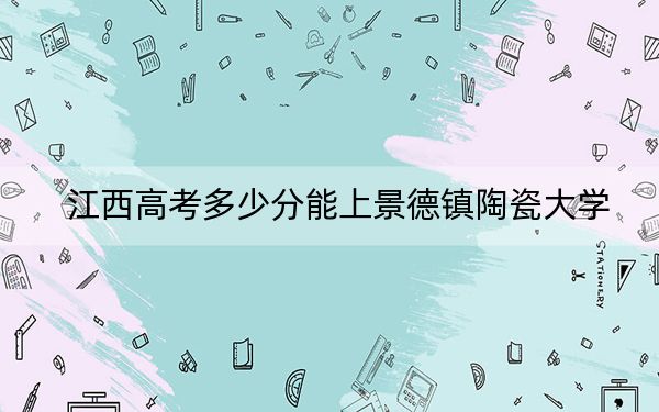 江西高考多少分能上景德镇陶瓷大学？附2022-2024年最低录取分数线