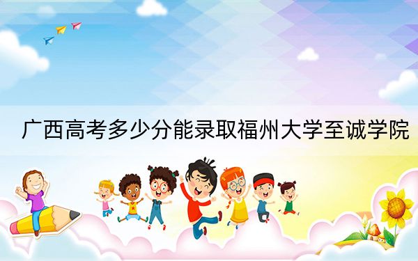 广西高考多少分能录取福州大学至诚学院？2024年历史类最低428分 物理类投档线371分