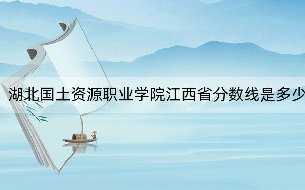 湖北国土资源职业学院江西省分数线是多少？2025年江西考生参考