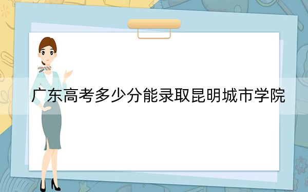 广东高考多少分能录取昆明城市学院？2024年历史类录取分478分 物理类最低472分