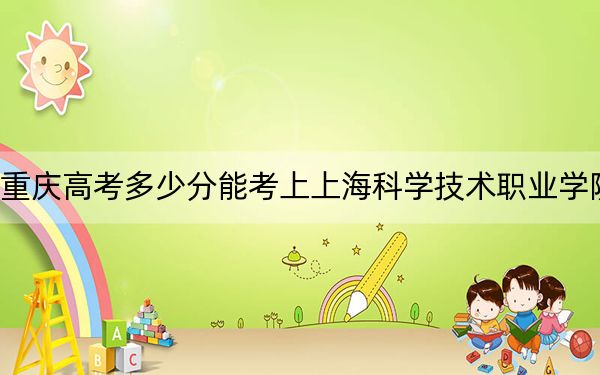 重庆高考多少分能考上上海科学技术职业学院？2024年历史类录取分400分 物理类录取分422分