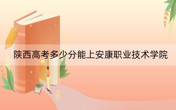 陕西高考多少分能上安康职业技术学院？附2022-2024年最低录取分数线