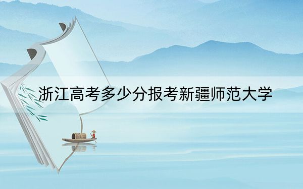 浙江高考多少分报考新疆师范大学？2024年综合最低分488分