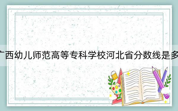 广西幼儿师范高等专科学校河北省分数线是多少？2025年河北考生参考