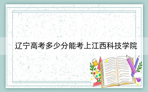 辽宁高考多少分能考上江西科技学院?附2022-2024年最低录取分数线