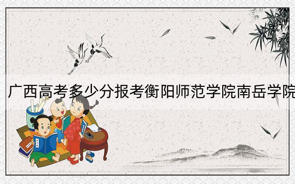 广西高考多少分报考衡阳师范学院南岳学院？附2022-2024年最低录取分数线