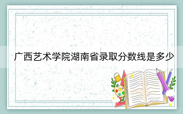 广西艺术学院湖南省录取分数线是多少?2025年湖南考生参考