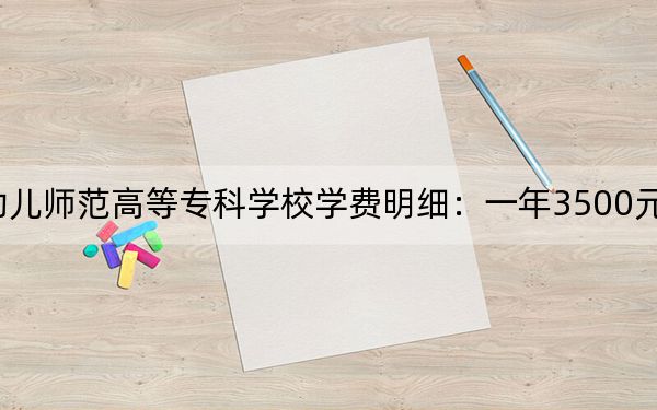 2024年保定幼儿师范高等专科学校学费明细:一年3500元(各专业收费标准)