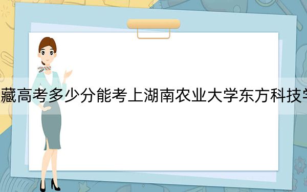 西藏高考多少分能考上湖南农业大学东方科技学院？附2022-2024年最低录取分数线