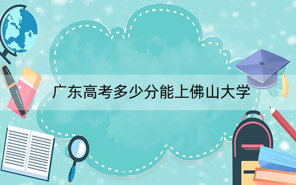 广东高考多少分能上佛山大学？2024年历史类最低529分 物理类532分