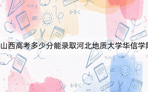 山西高考多少分能录取河北地质大学华信学院？附2022-2024年最低录取分数线