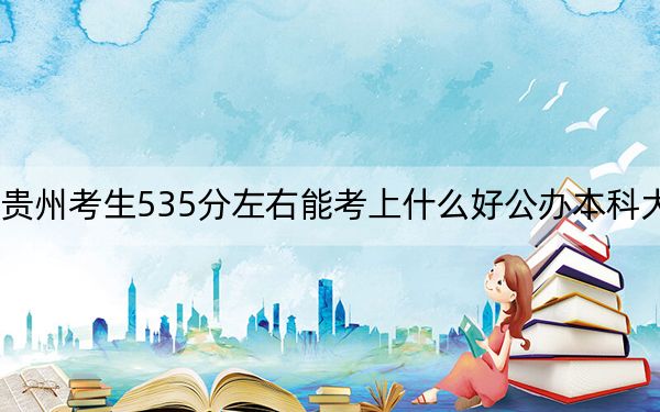 贵州考生535分左右能考上什么好公办本科大学？（供2025届高三考生参考）