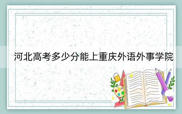 河北高考多少分能上重庆外语外事学院？2024年历史类录取分470分 物理类462分