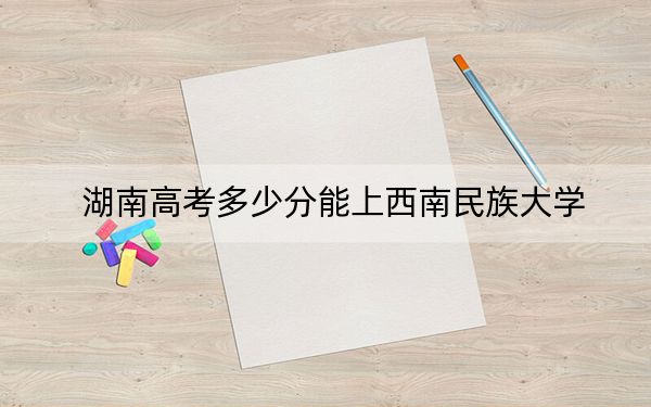 湖南高考多少分能上西南民族大学？附带近三年最低录取分数线