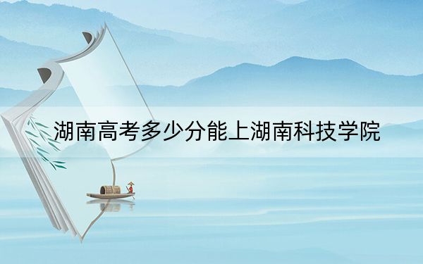 湖南高考多少分能上湖南科技学院？附2022-2024年最低录取分数线