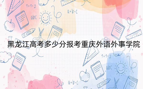 黑龙江高考多少分报考重庆外语外事学院？附2022-2024年最低录取分数线