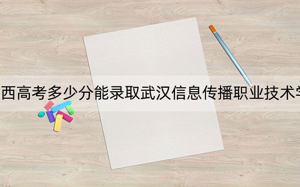 广西高考多少分能录取武汉信息传播职业技术学院？2024年历史类228分 物理类投档线282分