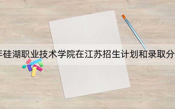 2024年硅湖职业技术学院在江苏招生计划和录取分数线是多少?江苏考生2025年参考