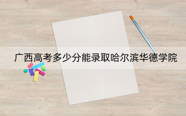 广西高考多少分能录取哈尔滨华德学院？2024年历史类录取分401分 物理类投档线371分