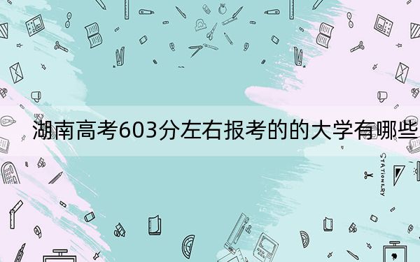 湖南高考603分左右报考的的大学有哪些？（附带2022-2024年603录取大学名单）