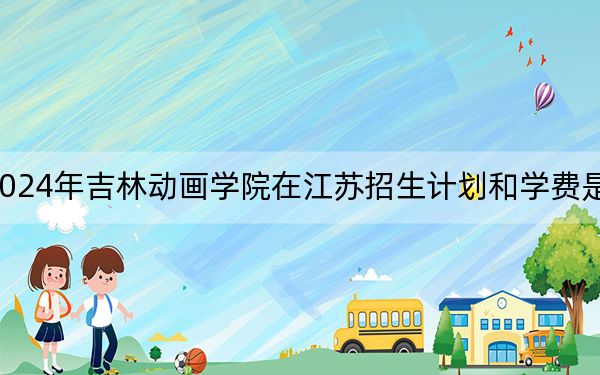 2024年吉林动画学院在江苏招生计划和学费是多少？录取分数线是多少？