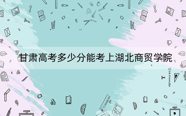 甘肃高考多少分能考上湖北商贸学院？2024年历史类投档线431分 物理类最低397分