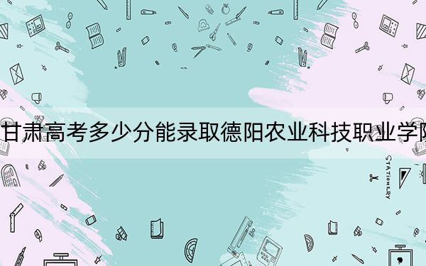 甘肃高考多少分能录取德阳农业科技职业学院？附2022-2024年最低录取分数线