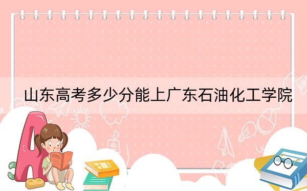 山东高考多少分能上广东石油化工学院？附2022-2024年最低录取分数线