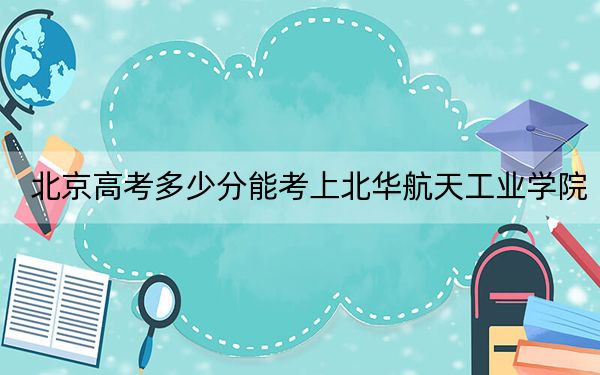 北京高考多少分能考上北华航天工业学院？附2022-2024年最低录取分数线