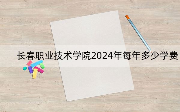 长春职业技术学院2024年每年多少学费？每年8000元（供安徽考生参考）