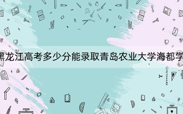 黑龙江高考多少分能录取青岛农业大学海都学院？附2022-2024年最低录取分数线