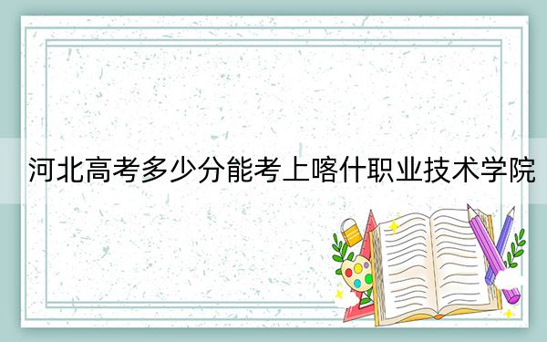 河北高考多少分能考上喀什职业技术学院？附2022-2024年最低录取分数线