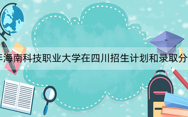 2024年海南科技职业大学在四川招生计划和录取分数线是多少？四川考生2025年参考