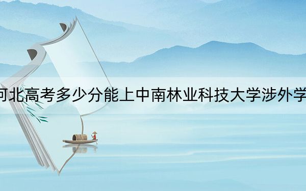 河北高考多少分能上中南林业科技大学涉外学院？2024年历史类录取分489分 物理类投档线480分