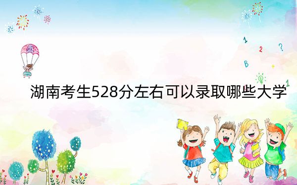 湖南考生528分左右可以录取哪些大学？（附带2022-2024年528左右大学名单）