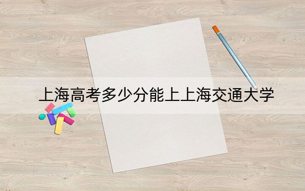 上海高考多少分能上上海交通大学？附2022-2024年最低录取分数线