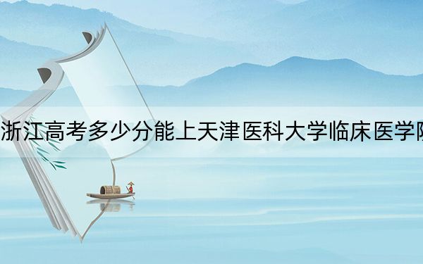 浙江高考多少分能上天津医科大学临床医学院？附带近三年最低录取分数线