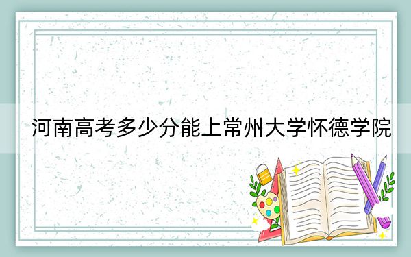 河南高考多少分能上常州大学怀德学院？附近三年最低院校投档线