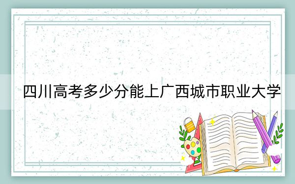 四川高考多少分能上广西城市职业大学？附2022-2024年最低录取分数线