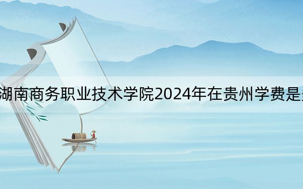 湖南商务职业技术学院2024年在贵州学费是多少？贵州考生2025年参考