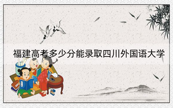 福建高考多少分能录取四川外国语大学？附2022-2024年最低录取分数线