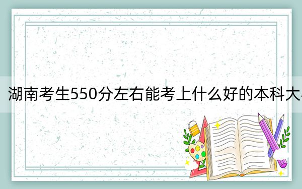 湖南考生550分左右能考上什么好的本科大学？（附带2022-2024年550录取大学名单）