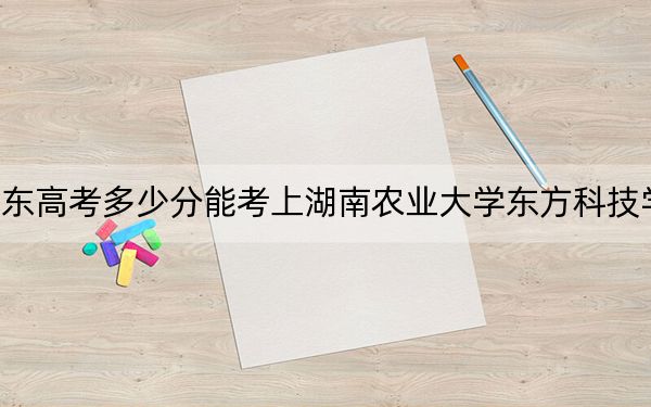 广东高考多少分能考上湖南农业大学东方科技学院？2024年历史类录取分490分 物理类投档线488分