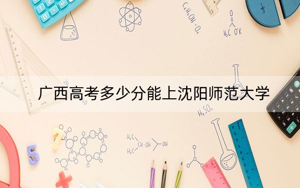 广西高考多少分能上沈阳师范大学？附2022-2024年最低录取分数线