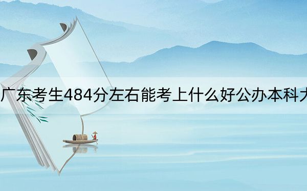 广东考生484分左右能考上什么好公办本科大学？（附带2022-2024年484左右大学名单）