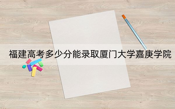 福建高考多少分能录取厦门大学嘉庚学院？附2022-2024年院校最低投档线