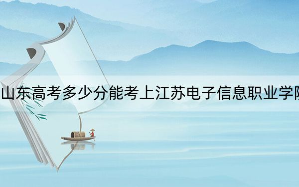 山东高考多少分能考上江苏电子信息职业学院？附2022-2024年最低录取分数线