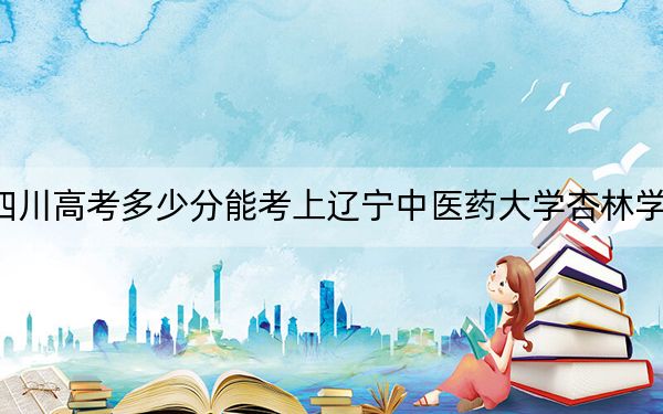 四川高考多少分能考上辽宁中医药大学杏林学院？2024年文科投档线505分 理科录取分499分