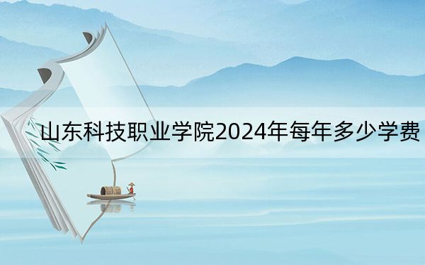 山东科技职业学院2024年每年多少学费？每年5500元到6325元（供青海考生参考）