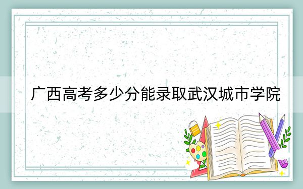 广西高考多少分能录取武汉城市学院？2024年历史类录取分400分 物理类录取分372分